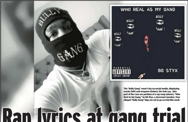  ?? ?? The “Bully Gang” wasn’t shy on social media, displaying masks (left) and weapons (below), the feds say. Also part of the case are portions of a rap song (above), “Who Real As My Gang,” by BG Styx, a deceased member. Four alleged “Bully Gang” bigs are set to go on trial this week.