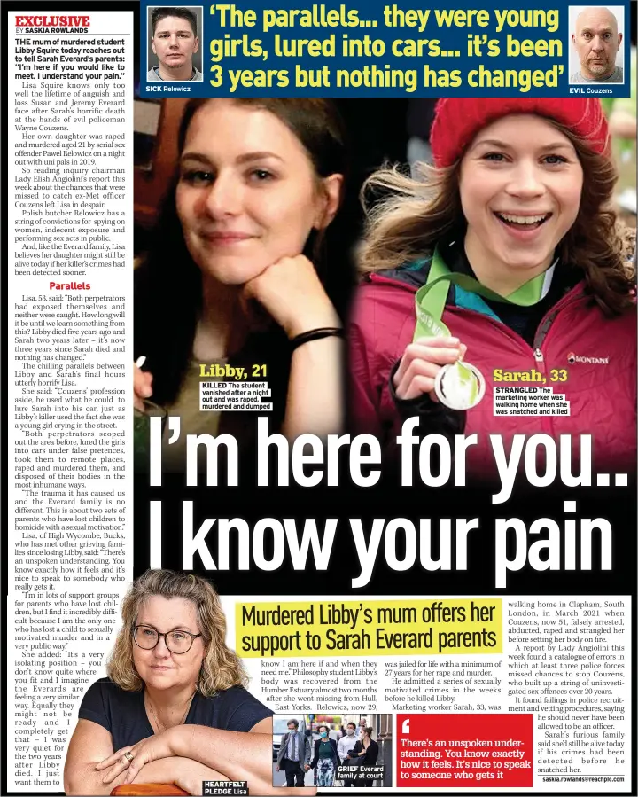  ?? SICK ?? Relowicz
Libby, 21 KILLED The student vanished after a night out and was raped, murdered and dumped
HEARTFELT PLEDGE Lisa
GRIEF Everard family at court
Sarah, 33 STRANGLED The marketing worker was walking home when she was snatched and killed