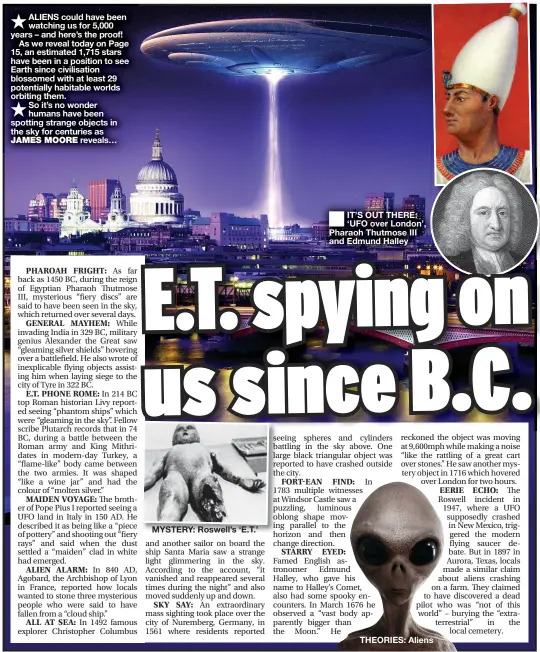  ??  ?? ★ ALIENS could have been watching us for 5,000 years – and here’s the proof!
As we reveal today on Page 15, an estimated 1,715 stars have been in a position to see Earth since civilisati­on blossomed with at least 29 potentiall­y habitable worlds orbiting them.
★ So it’s no wonder humans have been spotting strange objects in the sky for centuries as JAMES MOORE reveals…
■ IT’S OUT THERE: ‘UFO over London’, Pharaoh Thutmose III and Edmund Halley