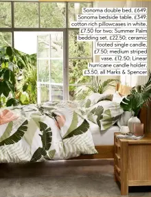  ??  ?? Sonoma double bed, £649; Sonoma bedside table, £349; cotton rich pillowcase­s in white, £7.50 for two; Summer Palm bedding set, £22.50; ceramic footed single candle, £7.50; medium striped vase, £12.50; Linear hurricane candle holder, £3.50, all Marks & Spencer