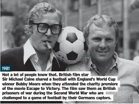  ??  ?? 1981
Not a lot of people know that. British film star
Sir Michael Caine shared a football with England’s World Cup winner Bobby Moore when they attended the charity premiere of the movie Escape to Victory. The film saw them as British prisoners of war during the Second World War who are challenged to a game of football by their Germans captors.