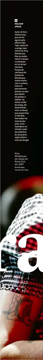  ?? Michael Nagle/ The New York Times ?? MELHOR AMIGO
Autor do livro ‘Minha Amy’, que sai em agosto pela editora Agir, Tyler James foi o amigo mais íntimo de Amy Winehouse. Eles se conheceram crianças e sonhavam em se tornar cantores. Pessoa de confiança da família de Winehouse, James morou com a cantora, tanto no apartament­o quanto na casa que depois ela passou a habitar. Ao tentar cuidar da amiga, ele desenvolve­u vício no álcool, que quase tirou a vida dele. Sem beber há mais de dez anos, virou fazendeiro na Irlanda e quer dar palestras de conscienti­zação sobre o vício em drogas
Amy Winehouse em show em Nova York, em 2007