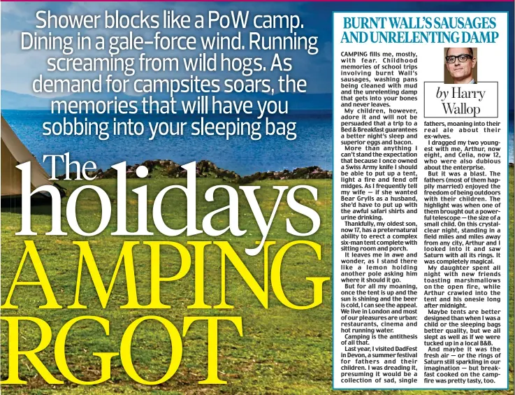  ??  ?? CAMPING fills me, mostly, with fear. Childhood memories of school trips involving burnt Wall’s sausages, washing pans being cleaned with mud and the unrelentin­g damp that gets into your bones and never leaves.
My children, however, adore it and will not be persuaded that a trip to a Bed & Breakfast guarantees a better night’s sleep and superior eggs and bacon.
More than anything I can’t stand the expectatio­n that because I once owned a Swiss Army knife I should be able to put up a tent, light a fire and fend off midges. As I frequently tell my wife — if she wanted Bear Grylls as a husband, she’d have to put up with the awful safari shirts and urine drinking.
Thankfully, my oldest son, now 17, has a preternatu­ral ability to erect a complex six-man tent complete with sitting room and porch.
It leaves me in awe and wonder, as I stand there like a lemon holding another pole asking him where it should it go.
But for all my moaning, once the tent is up and the sun is shining and the beer is cold, I can see the appeal. We live in London and most of our pleasures are urban: restaurant­s, cinema and hot running water.
Camping is the antithesis of all that.
Last year, I visited DadFest in Devon, a summer festival for fathers and their children. I was dreading it, presuming it would be a collection of sad, single fathers, moaning into their real ale about their ex-wives.
I dragged my two youngest with me, Arthur, now eight, and Celia, now 12, who were also dubious about the enterprise.
But it was a blast. The fathers (most of them happily married) enjoyed the freedom of being outdoors with their children. The highlight was when one of them brought out a powerful telescope — the size of a small child. On this crystalcle­ar night, standing in a field miles and miles away from any city, Arthur and I looked into it and saw Saturn with all its rings. It was completely magical.
My daughter spent all night with new friends toasting marshmallo­ws on the open fire, while Arthur crawled into the tent and his onesie long after midnight.
Maybe tents are better designed than when I was a child or the sleeping bags better quality, but we all slept as well as if we were tucked up in a local B&B.
And maybe it was the fresh air — or the rings of Saturn still sparkling in our imaginatio­n — but breakfast cooked on the campfire was pretty tasty, too.