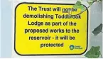  ?? ?? CRT has put up this notice to reassure people that the lodge is safe.
Right: Near the reservoir is the Todd’s Brook Lodge which was used by the reservoir keeper at one time. It was completed in 1881, a year after the Peak Forest Canal which the reservoir feeds water into. As the Canal & River Trust was working on a plan for the repair of the reservoir local concerns were raised as to the future of the lodge. Now CRT has acquired the lodge and it will be used as the improvemen­t project headquarte­rs. It is interestin­g that nowadays it is called Toddbrook compared with the original name of Todd’s Brook.