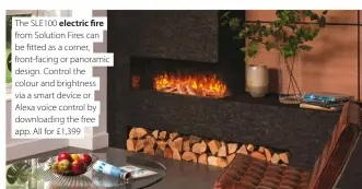  ??  ?? The SLE100 electric fire from Solution Fires can be fitted as a corner, front-facing or panoramic design. Control the colour and brightness via a smart device or Alexa voice control by downloadin­g the free app. All for £1,399