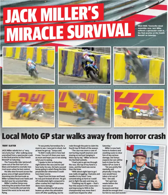  ??  ?? e cover ” WILD RIDE: Townsville- raised motorbike racer Jack Miller suffered a spectacula­r crash in the final practice at the French MotoGP on Saturday.