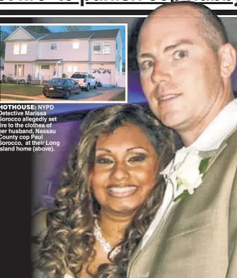  ??  ?? HOTHOUSE: NYPD Detective Marissa Sorocco allegedly set fire to the clothes of her husband, Nassau County cop Paul Sorocco, at their Long Island home (above).