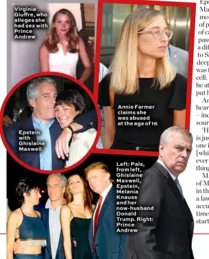  ??  ?? Virginia Giuffre, who alleges she had sex with Prince Andrew Epstein with Ghislaine Maxwell Annie Farmer claims she was abused at the age of 16 Left: Pals, from left, Ghislaine Maxwell, Epstein, Melania Knauss and her now-husband Donald Trump. Right: Prince Andrew