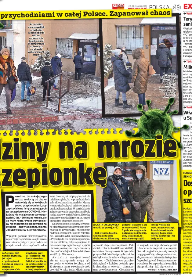  ?? foto MARCIN WZIONTEK (4) ?? do 1. grupy. Nikt nam nie tłumaczy, jak to jest z tymi zapisami. Koleżanka przyszła wczoraj się zarejestro­wać do
Przed jedną z warszawski­ch
przychodni w poniedział­ek
od rana ustawiały się kolejki, mimo że temperatur­a na zewnątrz oscylowała wokół minus 16
stopni
przychodni przy ul. Puszczyka i nie dostała terminu. Dziś dodzwoniła się na infolinię i dali jej konkretny termin w innej przychodni.
JOLANTA JAKUBOWSKA (na zdj. po prawej, 67 l.)
– Jest straszna kolejka. Stoimy już tu jakiś dłuższy czas, blisko trzy godziny! Jest zimno, ale co mamy zrobić. Przez 3 godz. nie mogłam się dodzwonić na infolinię, żeby się zapisać, to musiałam tu przyjść.
Przyszli nie tylko seniorzy powyżej 80. roku życia,
lecz także i młodsi, którzy chcieli zapisać
się na listę oczekujący­ch
Innego wyjścia nie mam, muszę marznąć. Przez internet się nie zapiszę, bo nie mam Profilu Zaufanego i nie będę miała.