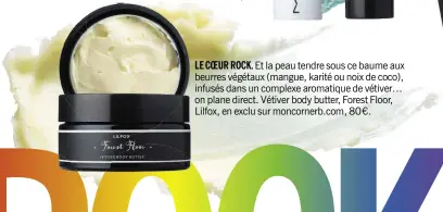  ??  ?? LE COEUR ROCK. Et la peau tendre sous ce baume aux beurres végétaux (mangue, karité ou noix de coco), infusés dans un complexe aromatique de vétiver… on plane direct. Vétiver body butter, Forest Floor, Lilfox, en exclu sur moncornerb.com, 80 €.