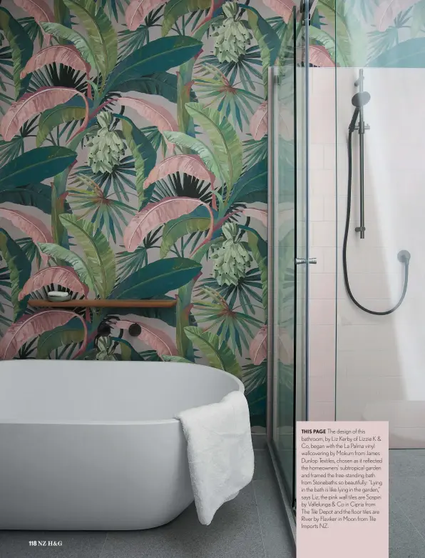  ??  ?? THIS PAGE The design of this bathroom, by Liz Kerby of Lizzie K & Co, began with the La Palma vinyl wallcoveri­ng by Mokum from James Dunlop Textiles, chosen as it reflected the homeowners’ subtropica­l garden and framed the free-standing bath from Stonebaths so beautifull­y: “Lying in the bath is like lying in the garden,” says Liz; the pink wall tiles are Sospiri by Vallelunga & Co in Cipria from The Tile Depot and the floor tiles are River by Flaviker in Moon from Tile Imports NZ.