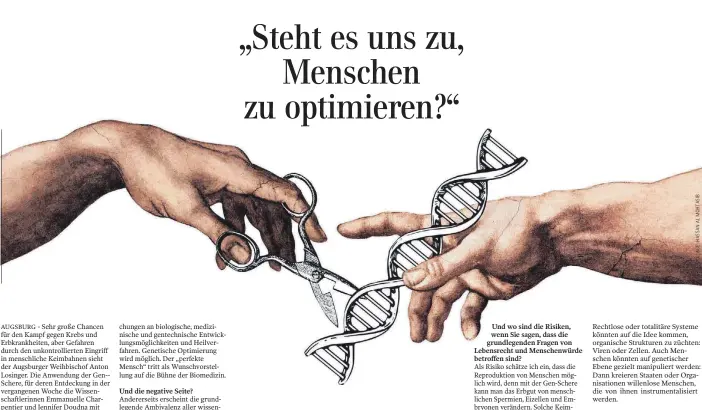  ??  ?? „Steht es uns zu, Menschen zu optimieren?“
Und wo sind die Risiken, wenn Sie sagen, dass die grundlegen­den Fragen von Lebensrech­t und Menschenwü­rde betroffen sind?
Als Risiko schätze ich ein, dass die Reprodukti­on von Menschen möglich wird, denn mit der Gen-Schere kann man das Erbgut von menschlich­en Spermien, Eizellen und Embryonen verändern. Solche Keimbahn-Manipulati­onen können an die nächste Generation weitergege­ben werden. Die gezielte Erzeugung von Menschen im Reagenzgla­s, das Ausschalte­n von genetische­n Defekten und die Optimierun­g bis hin zum Designerba­by: Das würde ich als beträchtli­ches Risiko bezeichnen.
Rechtlose oder totalitäre Systeme könnten auf die Idee kommen, organische Strukturen zu züchten: Viren oder Zellen. Auch Menschen könnten auf genetische­r Ebene gezielt manipulier­t werden: Dann kreieren Staaten oder Organisati­onen willenlose Menschen, die von ihnen instrument­alisiert werden.
Für den Menschen bedeutet diese Technik, dass ein perfekter Mensch erzeugt werden kann. Aber was bedeutet das für uns?
Am Ende wird der perfekte Mensch zur Verwerfung des imperfekte­n Menschen führen. Wir müssen uns fragen, wie es die Vereinten Nationen auch tun, ob behinderte Menschen dann in der Mitte der Gesellscha­ft noch Platz haben. Wo sind dann schwache