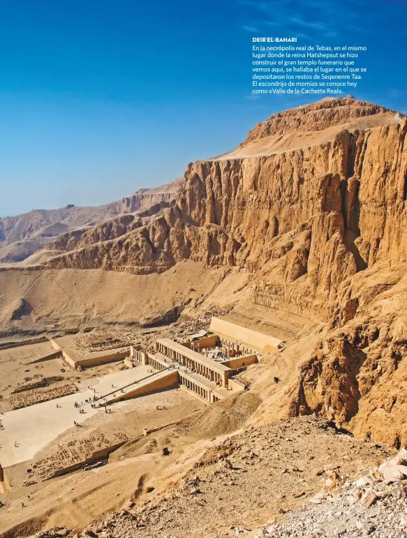  ??  ?? DEIR EL-BAHARI
En la necrópolis real de Tebas, en el mismo lugar donde la reina Hatshepsut se hizo construir el gran templo funerario que vemos aquí, se hallaba el lugar en el que se depositaro­n los restos de Seqenenre Taa. El escondrijo de momias se conoce hoy como «Valle de la Cachette Real».