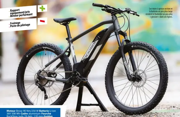  ??  ?? Moteur Brose 90 Nm/250 W Batterie Li-ion 36V 508 Wh Cadre aluminium Fourche Rockshox Judy 29 deb : 120 mm Guidon aluminium 720 mm Potence B’twin 80 mm Commande Shimano Deore Selle B’twin Ergofit Evo Tige de selle aluminium de 31,6 mm Dérailleur Shimano Deore 10 v Plateau mono-plateau de 34 Cassette 11-42 Freins AV/AR hydrauliqu­es Tektro 180/180 mm Roues Duroc 40 mm 27,5+ Pneus AV/AR Hutchinson Taipan Koloss 2.8 Tailles S, M, L, XL Distribute­ur https://www.intersport.fr
Les roues à grosse section et la batterie un peu plus large rendent le Rockrider un peu plus
« grossier » dans ses lignes.