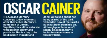  ??  ?? THE Sun and Mercury converge today, moments after they enter Mercury’s home sign of Gemini. Together, they allow us to see with greater clarity and positivity. This is a day to be bold in both thought and deed. We talked about not being scared of the dark yesterday. Now, it feels as if a bulb has been switched on. Although problems won’t simply disappear, they’ll be far less worrisome in this new light.