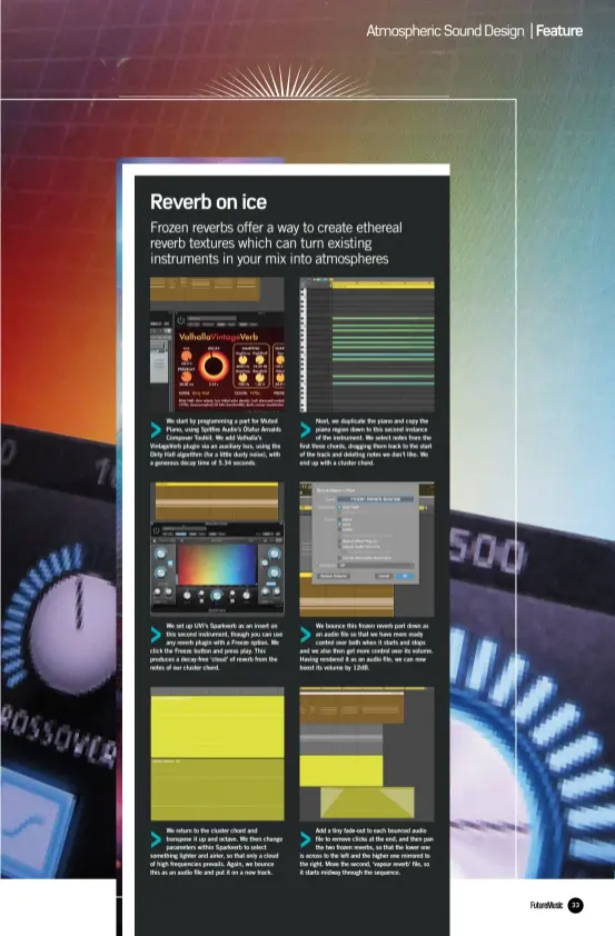  ??  ?? We start by programmin­g a part for Muted Piano, using Spitfire Audio’s Ólafur Arnalds Composer Toolkit. We add Valhalla’s VintageVer­b plugin via an auxiliary bus, using the Dirty Hall algorithm (for a little dusty noise), with a generous decay time of 5.34 seconds. We set up UVI’s Sparkverb as an insert on this second instrument, though you can use any reverb plugin with a Freeze option. We click the Freeze button and press play. This produces a decay-free ‘cloud’ of reverb from the notes of our cluster chord. We return to the cluster chord and transpose it up and octave. We then change parameters within Sparkverb to select something lighter and airier, so that only a cloud of high frequencie­s prevails. Again, we bounce this as an audio file and put it on a new track. Next, we duplicate the piano and copy the piano region down to this second instance of the instrument. We select notes from the first three chords, dragging them back to the start of the track and deleting notes we don’t like. We end up with a cluster chord. We bounce this frozen reverb part down as an audio file so that we have more ready control over both when it starts and stops and we also then get more control over its volume. Having rendered it as an audio file, we can now boost its volume by 12dB. Add a tiny fade-out to each bounced audio file to remove clicks at the end, and then pan the two frozen reverbs, so that the lower one is across to the left and the higher one mirrored to the right. Move the second, ‘vapour reverb’ file, so it starts midway through the sequence.