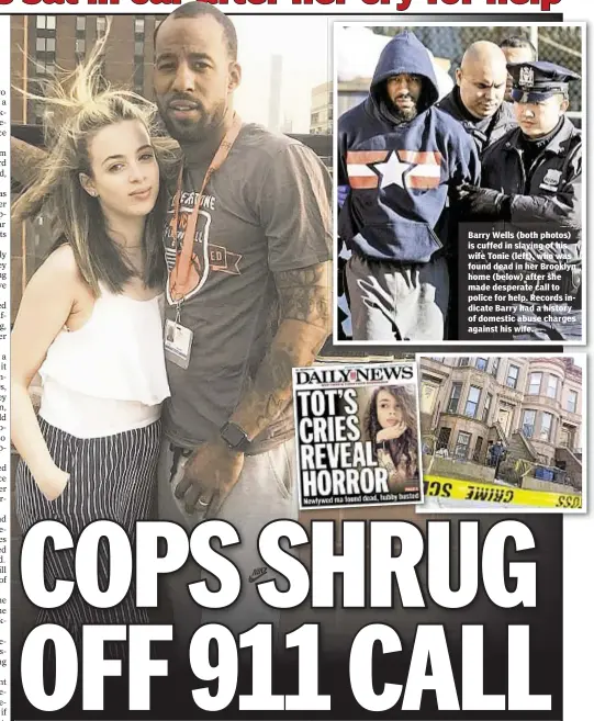  ??  ?? Barry Wells (both photos) is cuffed in slaying of his wife Tonie (left), who was found dead in her Brooklyn home (below) after she made desperate call to police for help. Records indicate Barry had a history of domestic abuse charges against his wife.