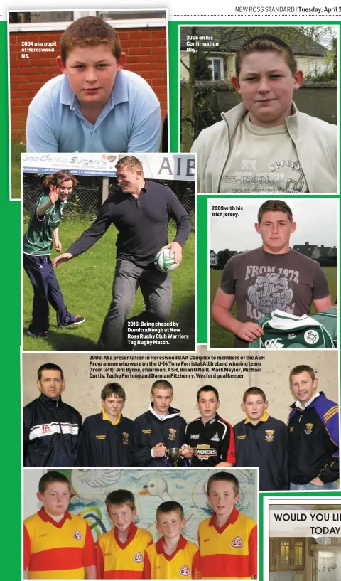  ??  ?? 2004 as a pupil of Horeswood NS. 2005 on his Confirmati­on Day. 2016: Being chased by Dumitra Keogh at New Ross Rugby Club Warriors Tag Rugby Match. 2009 with his Irish jersey. 2006: At a presentati­on in Horeswood GAA Complex to members of the ASH...