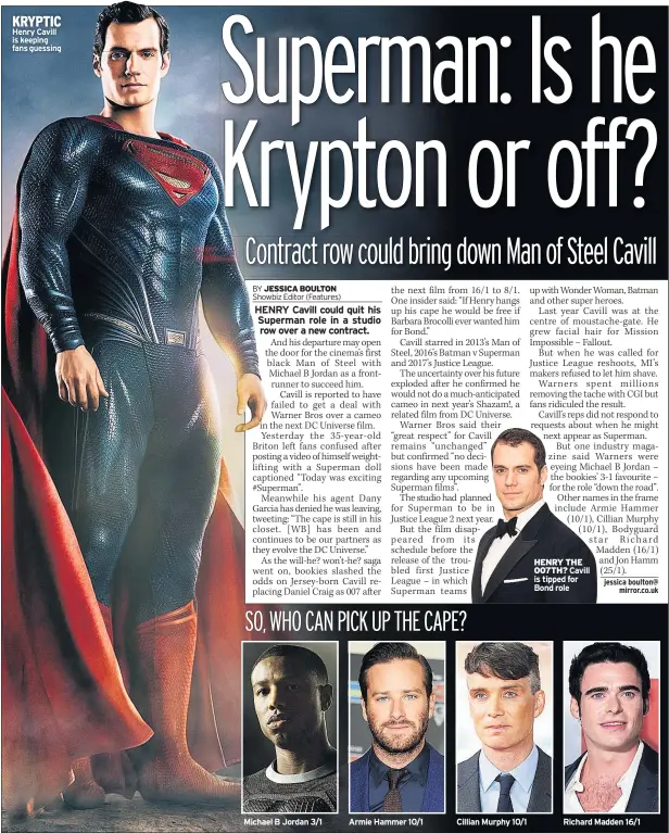  ??  ?? KRYPTIC Henry Cavill is keeping fans guessing Michael B Jordan 3/1 Armie Hammer 10/1 Cillian Murphy 10/1 HENRY THE 007TH? Cavill is tipped for Bond role Richard Madden 16/1