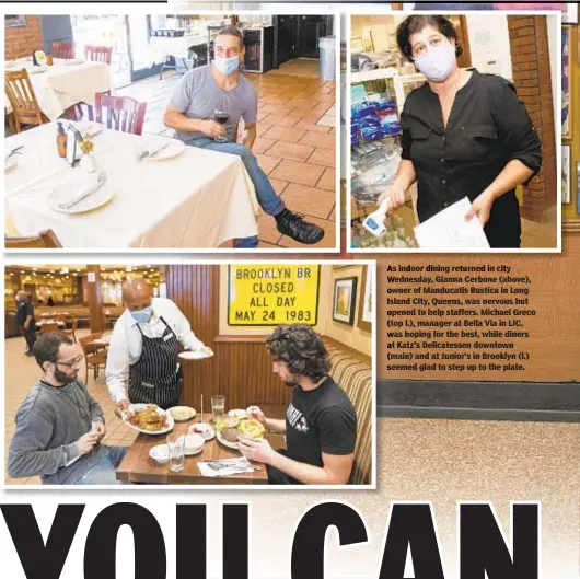  ??  ?? as indoor dining returned in city Wednesday, Gianna Cerbone (above), owner of Manducatis Rustica in Long Island City, Queens, was nervous but opened to help staffers. Michael Greco (top l.), manager at Bella Via in LIC, was hoping for the best, while diners at Katz’s Delicatess­en downtown (main) and at Junior’s in Brooklyn (l.) seemed glad to step up to the plate.