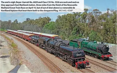  ?? ?? The end is nigh: Beyer-Garratt No. 6029 and Class C35 No. 3526 are neck and neck as they approach East Maitland station, three miles from the finish of the NewcastleM­aitland Great Train Race on April 14, but of out of shot above is a venerable de Havilland biplane that beat them both to the chequered flag. MICHAEL KEMP