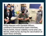  ??  ?? Philip Massen with Danielle Wilson, children’s immunisati­on team member, Paula Smith, tissue viability nurse and Lisa Revell, chief nurse, during his vaccinatio­n at Open Door, Grimsby.