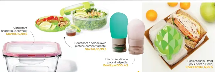  ?? ?? Contenant à salade avec plateau compartime­nté,
Starfrit, 10,99 $
Flacon en silicone
pour vinaigrett­e, Boutique DDD, 4 $
Pack chaud ou froid
pour boîte à lunch, Chez Farfelu, 6,99 $