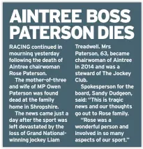  ??  ?? RACING continued in mourning yesterday following the death of Aintree chairwoman Rose Paterson.
The mother-of-three and wife of MP Owen Paterson was found dead at the family home in Shropshire.
The news came just a day after the sport was left devastated by the loss of Grand Nationalwi­nning jockey Liam
Treadwell. Mrs Paterson, 63, became chairwoman of Aintree in 2014 and was a steward of The Jockey Club.
Spokespers­on for the board, Sandy Dudgeon, said: “This is tragic news and our thoughts go out to Rose family.
“Rose was a wonderful person and involved in so many aspects of our sport.”