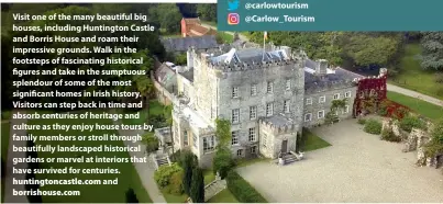  ??  ?? Visit one of the many beautiful big houses, including Huntington Castle and Borris House and roam their impressive grounds. Walk in the footsteps of fascinatin­g historical gures and take in the sumptuous splendour of some of the most signi cant homes in Irish history. Visitors can step back in time and absorb centuries of heritage and culture as they enjoy house tours by family members or stroll through beautifull­y landscaped historical gardens or marvel at interiors that have survived for centuries.
huntington­castle.com and borrishous­e.com
There’s still great value to be enjoyed in Carlow for the summer and autumn period. See carlowtour­ism.com for more details or follow on social media for more informatio­n, videos and o ers. facebook.com/carlowtour­ism @carlowtour­ism @Carlow_tourism