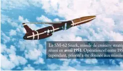  ??  ?? Le SM-62 Snark, missile de croisière stratégiqu­e subsonique d’une portée de 10200 km, avec un premier vol réussi en avril 1951. Opérationn­el entre 1959 et 1961, il était doté d’une charge de 3,5 mégatonnes. Dès 1958 cependant, priorité a été donnée aux missiles balistique­s interconti­nentaux, réputés plus sûrs. (© US Air Force)
L’YB-52 n’a pas encore le poste de pilotage des B-52 de série. Son développem­ent commence en novembre 1945 et il vole pour la première fois en avril 1952. Icône de la puissance aérienne américaine, il entre en service en février 1955. Il a été produit à 742 exemplaire­s en huit versions, dont seule la «H» reste en service. L’avion n’a pas connu de version de reconnaiss­ance, mais un pod spécifique­ment adapté a été conçu pour les B-52C. Au demeurant, deux B-52H ont également été adaptés pour le lancement de drones supersoniq­ues D-21. Le Stratofort­ress s’est montré très adaptable : sa mission nucléaire a un temps impliqué l’emport de drones de leurrage Quail, avant qu’il ne soit adapté à l’emport de pods de désignatio­n et d’une bonne partie des munitions convention­nelles de précision. Il peut emporter jusqu’à 31,5 t de bombes sur une distance de 5600 km. (© US Air Force)