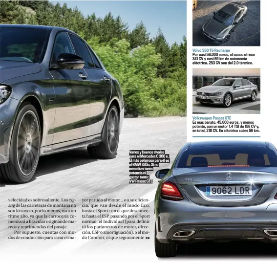  ??  ?? Varios y buenos rivales para el Mercedes C 300 e. El más peligroso para él es el BMW 330e. Si no necesitas tanta potencia ni gastar tanto:
VW Passat GTE
Volvo S60 T6 Recharge
Por casi 56.000 euros, el sueco ofrece 341 CV y casi 59 km de autonomía eléctrica. 253 CV son del 2.0 térmico.
Volkswagen Passat GTE
Es más barato, 45.600 euros, y menos potente, con un motor 1.4 TSI de 156 CV y, en total, 218 CV. En eléctrico cubre 56 km.