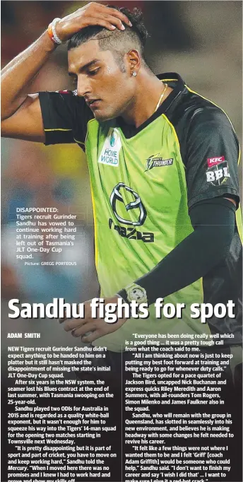  ?? Picture: GREGG PORTEOUS ?? DISAPPOINT­ED: Tigers g s recruit Gurinder Sandhu has vowed to continue e working g hard at training trainin ng g after being g left out of Tasmania’s JLT One- Day Cup squad.