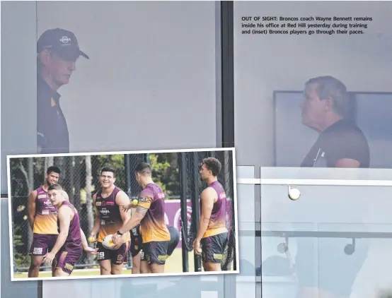  ??  ?? OUT OF SIGHT: Broncos coach Wayne Bennett remains inside his office at Red Hill yesterday during training and ( inset) Broncos players go through their paces.