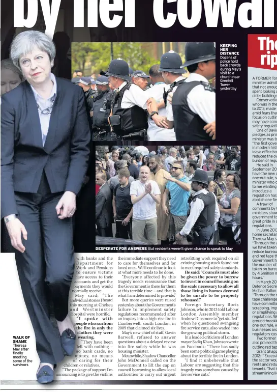  ??  ?? WALK OF SHAME Theresa May after finally meeting some of the survivors KEEPING HER DISTANCE Dozens of police hold back crowds during May’s visit to a church near Grenfell Tower yesterday DESPERATE FOR ANSWERS But residents weren’t given chance to speak...