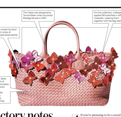  ??  ?? It is woven by hand from strips of double-faced leather Each bag takes three days of work to complete at the brand’s atelier in Montebello Vicentino, in Vicenza, northern Italy The Cabat was designed by Tomas Maier when he joined Bottega Veneta in 2001...