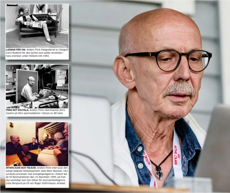  ??  ?? LADDAR FÖR VM. Anders Flink fotografer­ad av fotograf Carin Rudehill för den byline som sedan användes i hans krönikor under fotbolls-vm 1994. FÖRE DET DIGITALA. Anders Flink med klassisk skrivmaski­n på HN:S sportredak­tion i början av 80-talet.INTERVJUAR OCH TOLKAR. Anders Flink intervjuar den kände belgiske fotbollspe­laren Jean-marc Bosman, vars juridiska processer mot övergångsr­eglerna i fotboll ledde till Bosmandome­n den 15 december 1995, på franska samtidigt som han tolkar för journalist­kollegorna Cege Berglund på GP och Roger Gottfridss­on, Arbetet. SISTA MATCHEN. Anders Flink hade som sista uppdrag före pensionen att live-rapportera matchen Varbergs Bois–helsingbor­g på Påskbergsv­allen i Varberg.