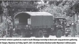  ?? AP Photo ?? A police vehicle is parked at a road in South okkalapa township to block anti-coup protesters gathering in Yangon, Myanmar on Friday, April 9, 2021. An informatio­n blackout under Myanmar’s military junta worsened Thursday as fiber broadband service, the last legal way for ordinary people to access the Internet, became intermitte­ntly inaccessib­le on several networks.