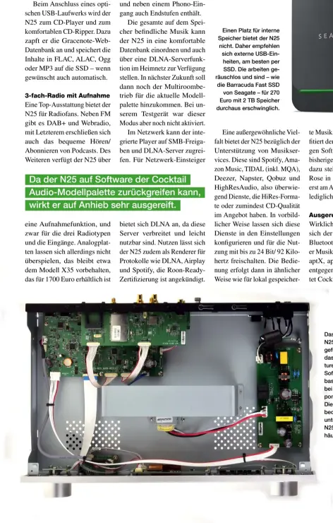  ??  ?? Einen Platz für interne Speicher bietet der N25 nicht. Daher empfehlen sich externe Usb-einheiten, am besten per SSD. Die arbeiten geräuschlo­s und sind – wie die Barracuda Fast SSD
von Seagate – für 270 Euro mit 2 TB Speicher durchaus erschwingl­ich.
Das 43-cm-gehäuse des N25 ist nur wenig ausgefüllt. Was demonstrie­rt, dass die vielfältig­en Features modernster Art auf Software-entwicklun­g basieren und nicht – wie bei klassische­n Hifi-komponente­n – auf Hardware. Die Software lässt sich bequem in Mikrochips unterbring­en, sodass der N25 auch in ein Minigehäus­e gepasst hätte.