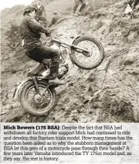  ??  ?? Mick Bowers (175 BSA):
Despite the fact that BSA had withdrawn all factory rider support Mick had continued to ride and develop this Bantam trials model. How many times has the question been asked as to why the stubborn management at BSA let this gem...