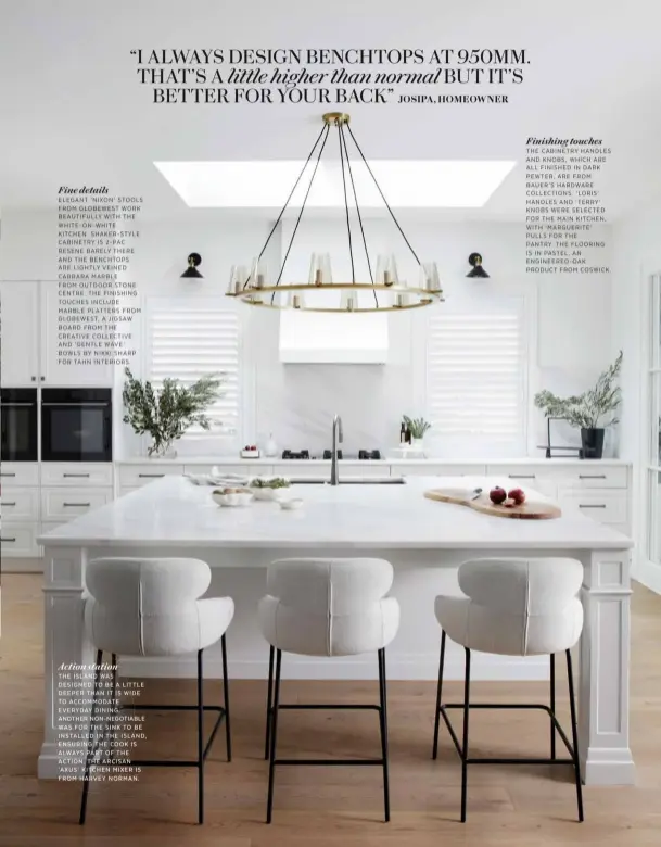  ?? ?? Fine details
ELEGANT ‘NIXON’ STOOLS FROM GLOBEWEST WORK BEAUTIFULL­Y WITH THE WHITE-ON-WHITE KITCHEN. SHAKER-STYLE CABINETRY IS 2-PAC RESENE BARELY THERE AND THE BENCHTOPS
ARE LIGHTLY VEINED CARRARA MARBLE
FROM OUTDOOR STONE CENTRE. THE FINISHING TOUCHES INCLUDE MARBLE PLATTERS FROM GLOBEWEST, A JIGSAW BOARD FROM THE CREATIVE COLLECTIVE AND ‘GENTLE WAVE’ BOWLS BY NIKKI SHARP FOR TAHN INTERIORS.
Finishing touches
THE CABINETRY HANDLES AND KNOBS, WHICH ARE ALL FINISHED IN DARK PEWTER, ARE FROM BAUER’S HARDWARE COLLECTION­S. ‘LORIS’ HANDLES AND ‘TERRY’ KNOBS WERE SELECTED FOR THE MAIN KITCHEN, WITH ‘MARGUERITE’ PULLS FOR THE
PANTRY. THE FLOORING IS IN PASTEL, AN ENGINEERED-OAK PRODUCT FROM COSWICK. Action station THE ISLAND WAS DESIGNED TO BE A LITTLE DEEPER THAN IT IS WIDE TO ACCOMMODAT­E EVERYDAY DINING. ANOTHER NON-NEGOTIABLE WAS FOR THE SINK TO BE INSTALLED IN THE ISLAND, ENSURING THE COOK IS ALWAYS PART OF THE ACTION. THE ARCISAN ‘AXUS’ KITCHEN MIXER IS FROM HARVEY NORMAN.