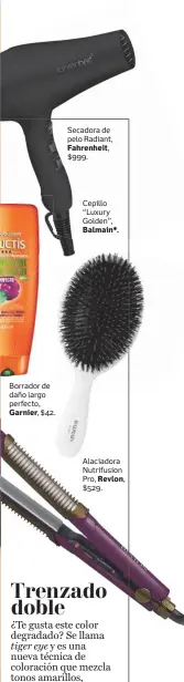  ??  ?? Borrador de daño largo perfecto, Garnier, $42. Secadora de pelo Radiant, Fahrenheit, $999. Cepillo “Luxury Golden”, Balmain*. Alaciadora Nutrifusio­n Pro, Revlon, $529.