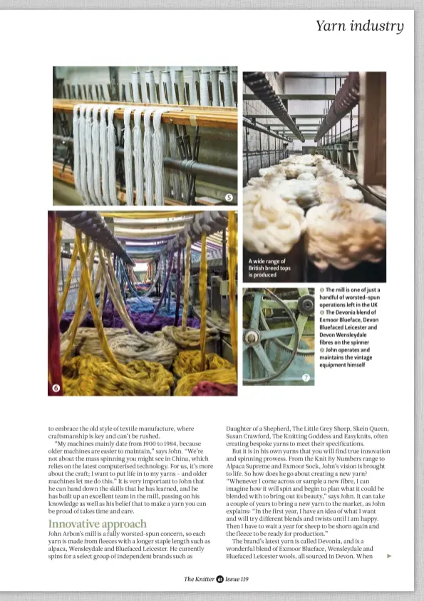 ??  ?? A wide range of British breed tops is produced 5 The mill is one of just a handful of worsted-spun operations left in the UK 6 The Devonia blend of Exmoor Blueface, Devon Bluefaced Leicester and Devon Wensleydal­e fibres on the spinner 7 John operates...