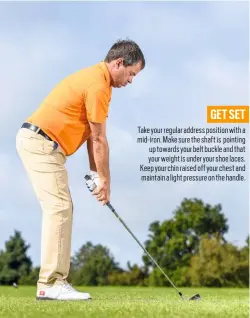  ??  ?? GET SET Take your regular address position with a mid-iron. Make sure the shaft is pointing up towards your belt buckle and that your weight is under your shoe laces. Keep your chin raised off your chest and maintain a light pressure on the handle.