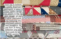  ?? ?? From top to bottom: a pretty American patchwork; a piece in Ocean waves design; two pieces in the log cabin design; an early English patchwork top featuring tiny patchwork pieces and hexagons. All are from Jo Ross’ collection and date from early to late 19th century