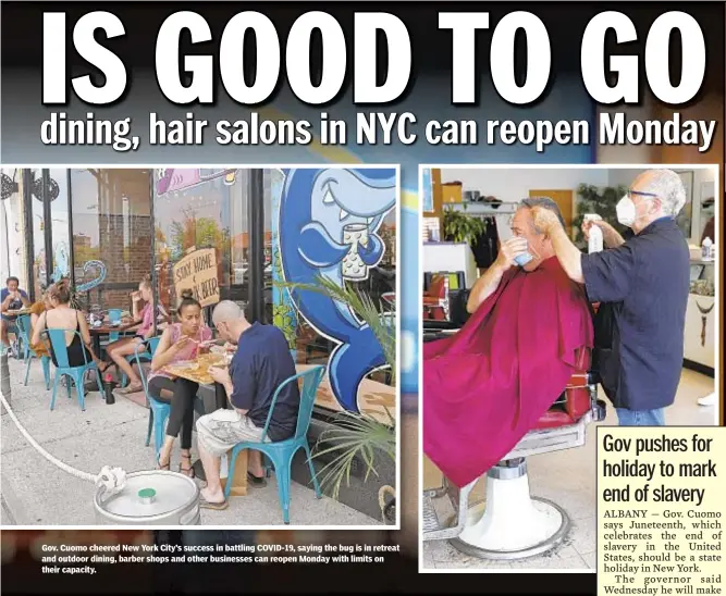  ??  ?? Gov. Cuomo cheered New York City’s success in battling COVID-19, saying the bug is in retreat and outdoor dining, barber shops and other businesses can reopen Monday with limits on their capacity.
