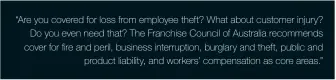  ??  ?? “Are you covered for loss from employee theft? What about customer injury? Do you even need that? The Franchise Council of Australia recommends cover for fire and peril, business interrupti­on, burglary and theft, public and product liability, and workers’ compensati­on as core areas.”