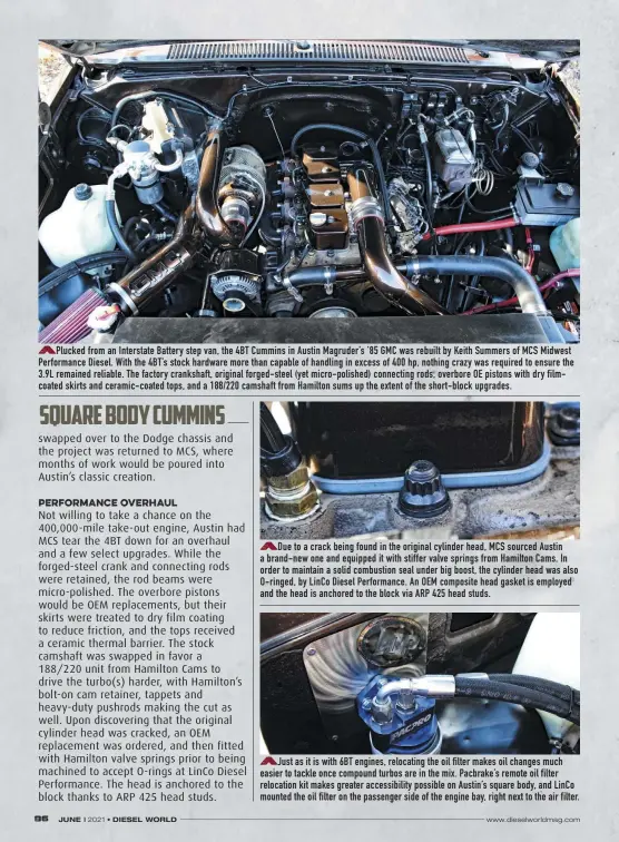  ??  ?? Plucked from an Interstate Battery step van, the 4BT Cummins in Austin Magruder’s ’85 GMC was rebuilt by Keith Summers of MCS Midwest Performanc­e Diesel. With the 4BT’S stock hardware more than capable of handling in excess of 400 hp, nothing crazy was required to ensure the 3.9L remained reliable. The factory crankshaft, original forged-steel (yet micro-polished) connecting rods, overbore OE pistons with dry filmcoated skirts and ceramic-coated tops, and a 188/220 camshaft from Hamilton sums up the extent of the short-block upgrades.
Due to a crack being found in the original cylinder head, MCS sourced Austin a brand-new one and equipped it with stiffer valve springs from Hamilton Cams. In order to maintain a solid combustion seal under big boost, the cylinder head was also O-ringed, by Linco Diesel Performanc­e. An OEM composite head gasket is employed and the head is anchored to the block via ARP 425 head studs.
Just as it is with 6BT engines, relocating the oil filter makes oil changes much easier to tackle once compound turbos are in the mix. Pacbrake’s remote oil filter relocation kit makes greater accessibil­ity possible on Austin’s square body, and Linco mounted the oil filter on the passenger side of the engine bay, right next to the air filter.