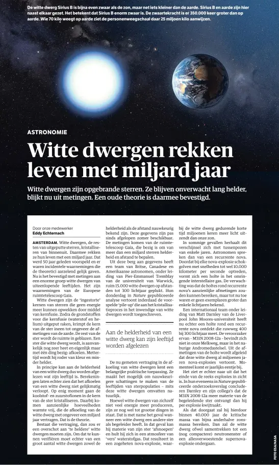  ??  ?? De witte dwerg Sirius B is bijna even zwaar als de zon, maar net iets kleiner dan de aarde. Sirius B en aarde zijn hier naast elkaar gezet. Het betekent dat Sirius B enorm zwaar is. De zwaartekra­cht is er 350.000 keer groter dan op aarde. Wie 70 kilo weegt op aarde ziet de personenwe­egschaal daar 25 miljoen kilo aanwijzen. helderheid als de afstand nauwkeurig bekend zijn. Deze gegevens zijn pas sinds afgelopen zomer beschikbaa­r. De metingen komen van de ruimtetele­scoop Gaia, die bezig is om van meer dan een miljard sterren helderheid en afstand te bepalen.Uit deze berg aan gegevens heeft een team van Britse, Canadese en Amerikaans­e astronomen, onder leiding van Pier-Emmanuel Tremblay van de universite­it van Warwick, ruim 15.000 witte dwergen op afstanden tot 300 lichtjaar geplukt. Hun donderdag in gepublicee­rde analyse vertoont inderdaad de voorspelde ‘pile-up’ die aan het kristallis­atieproces in het inwendige van witte dwergen wordt toegeschre­ven.