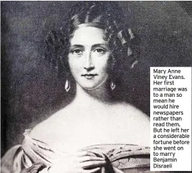  ?? ?? Mary Anne Viney Evans. Her first marriage was to a man so mean he would hire newspapers rather than read them. But he left her a considerab­le fortune before she went on to marry Benjamin Disraeli