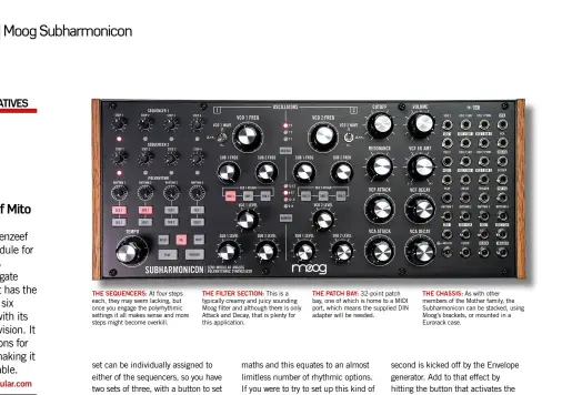  ??  ?? THE SEQUENCERS: At four steps each, they may seem lacking, but once you engage the polyrhythm­ic settings it all makes sense and more steps might become overkill.
THE FILTER SECTION: This is a typically creamy and juicy sounding Moog filter and although there is only Attack and Decay, that is plenty for this applicatio­n.
THE PATCH BAY: 32-point patch bay, one of which is home to a MIDI port, which means the supplied DIN adapter will be needed.
THE CHASSIS: As with other members of the Mother family, the Subharmoni­con can be stacked, using Moog’s brackets, or mounted in a Eurorack case.